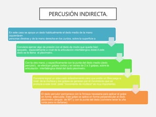 En este caso se apoya un dedo habitualmente el dedo medio de la mano
izquierdaen
personas diestras y de la mano derecha en los zurdos, sobre la superficie a
examinar.
Conviene ejercer algo de presión con el dedo de modo que quede bien
apoyado, especialmente a nivel de la articulación interfalángica distal.A este
dedo se le llama el plexímetro.
Con la otra mano, y específicamente con la punta del dedo medio (dedo
percutor), se efectúan golpes cortos y en series de 2 a 3 golpes, sobre la
articulación interfalángica distal del dedo plexímetro.
Conviene lograr un adecuado adiestramiento para que exista un libre juego a
nivel de la muñeca y los golpes se generen por el movimiento que se
produce a este nivel (este "movimiento de muñeca" es muy importante).
El dedo percutor permanece con la firmeza necesaria para aplicar el golpe
en forma adecuada. Este golpe se aplica en forma perpendicular al dedo
plexímetro (ángulo de 90º) y con la punta del dedo (conviene tener la uña
corta para no dañarse).
PERCUSIÓN INDIRECTA.
 