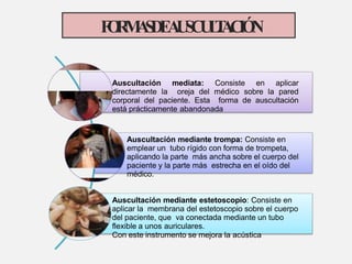 Auscultación mediata: Consiste en aplicar
directamente la oreja del médico sobre la pared
corporal del paciente. Esta forma de auscultación
está prácticamente abandonada
Auscultación mediante trompa: Consiste en
emplear un tubo rígido con forma de trompeta,
aplicando la parte más ancha sobre el cuerpo del
paciente y la parte más estrecha en el oído del
médico.
Auscultación mediante estetoscopio: Consiste en
aplicar la membrana del estetoscopio sobre el cuerpo
del paciente, que va conectada mediante un tubo
flexible a unos auriculares.
Con este instrumento se mejora la acústica
F
O
R
M
A
S
D
E
A
U
S
C
U
L
T
A
C
I
Ó
N
 