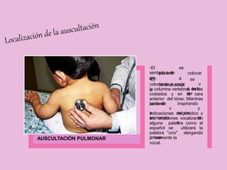 AUSCULTACIÓN PULMONAR
-El
pacient
e
se
colocar
á
sentado o de
pie.
-El
fonendoscopi
o
colocando a cada
se
v
a lado
de
la columna vertebral, en los
costados y en la cara
anterior del tórax. Mientras
tanto el
paciente
v
a
espirando
inspirando
y
según
la
s
indicaciones del médico y
en ocasiones vocalizando
alguna palabra como el
español se utilizará la
palabra "uno" alargando
únicamente la
primer
vocal.
 