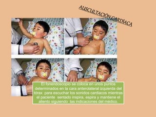 El fonendoscopio se coloca en unos puntos
determinados en la cara anterolateral izquierda del
tórax para escuchar los sonidos cardiacos mientras
el paciente sentado inspira, espira y mantiene el
aliento siguiendo las indicaciones del médico.
 