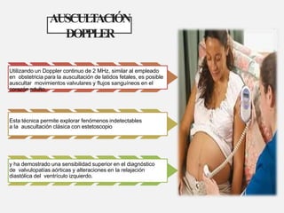 AUSCUL
T
ACIÓN
DOPPLER
Utilizando un Doppler continuo de 2 MHz, similar al empleado
en obstetricia para la auscultación de latidos fetales, es posible
auscultar movimientos valvulares y flujos sanguíneos en el
corazón adulto.
Esta técnica permite explorar fenómenos indetectables
a la auscultación clásica con estetoscopio
y ha demostrado una sensibilidad superior en el diagnóstico
de valvulopatías aórticas y alteraciones en la relajación
diastólica del ventrículo izquierdo.
 