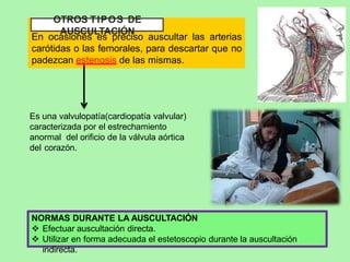 OTROS TIPOS DE
AUSCULTACIÓN
En ocasiones es preciso auscultar las arterias
carótidas o las femorales, para descartar que no
padezcan estenosis de las mismas.
NORMAS DURANTE LA AUSCULTACIÓN
 Efectuar auscultación directa.
 Utilizar en forma adecuada el estetoscopio durante la auscultación
indirecta.
Es una valvulopatía(cardiopatía valvular)
caracterizada por el estrechamiento
anormal del orificio de la válvula aórtica
del corazón.
 