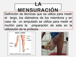 LA
MENSURACIÓN
Definición de técnicas que se utiliza para medir
el largo, los diámetros de los miembros y en
caso de un amputado se utiliza para medir el
muñón para la preparación de este en la
utilización de la prótesis.
 