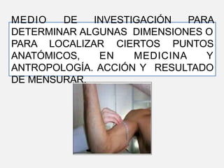 MEDIO DE INVESTIGACIÓN PARA
DETERMINAR ALGUNAS DIMENSIONES O
PARA LOCALIZAR CIERTOS PUNTOS
ANATÓMICOS, EN MEDICINA Y
ANTROPOLOGÍA. ACCIÓN Y RESULTADO
DE MENSURAR.
 