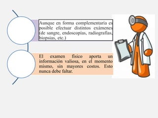 Aunque en forma complementaria es
posible efectuar distintos exámenes
(de sangre, endoscopías, radiografías,
biopsias, etc.)
El examen físico aporta un
información valiosa, en el momento
mismo, sin mayores costos. Esto
nunca debe faltar.
 