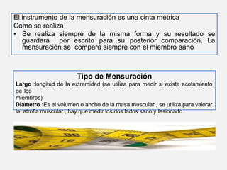 El instrumento de la mensuración es una cinta métrica
Como se realiza
• Se realiza siempre de la misma forma y su resultado se
guardara por escrito para su posterior comparación. La
mensuración se compara siempre con el miembro sano
Tipo de Mensuración
Largo :longitud de la extremidad (se utiliza para medir si existe acotamiento
de los
miembros)
Diámetro :Es el volumen o ancho de la masa muscular , se utiliza para valorar
la atrofia muscular , hay que medir los dos lados sano y lesionado
 