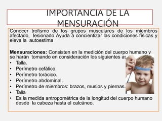 IMPORTANCIA DE LA
MENSURACIÓN
Conocer trofismo de los grupos musculares de los miembros
afectado, lesionado Ayuda a concientizar las condiciones físicas y
eleva la autoestima
Mensuraciones: Consisten en la medición del cuerpo humano y
se harán tomando en consideración los siguientes aspectos:
• Talla.
• Perímetro cefálico.
• Perímetro torácico.
• Perímetro abdominal.
• Perímetro de miembros: brazos, muslos y piernas.
• Talla
• Es la medida antropométrica de la longitud del cuerpo humano
desde la cabeza hasta el calcáneo.
 