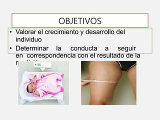 OBJETIVOS
• Valorar el crecimiento y desarrollo del
individuo
• Determinar la conducta a seguir
en correspondencia con el resultado de la
medición.
 
