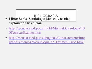 BIBLIOGRAFÍA
• Libro: Surós Semiología Medica y técnica
exploratoria 8° edición
• http://escuela.med.puc.cl/Publ/ManualSemiologia/10
0TecnicasExamen.htm
• http://escuela.med.puc.cl/paginas/Cursos/tercero/Inte
gradoTercero/ApSemiologia/22_ExamenFisico.html
 