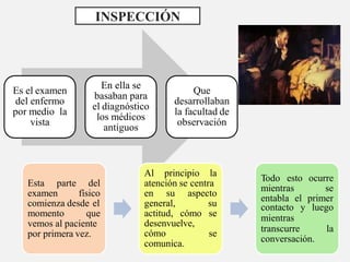 Es el examen
del enfermo
por medio la
vista
En ella se
basaban para
el diagnóstico
los médicos
antiguos
Que
desarrollaban
la facultad de
observación
INSPECCIÓN
Esta parte del
examen físico
comienza desde el
momento que
vemos al paciente
por primera vez.
Al principio la
atención se centra
en su aspecto
general,
se
su
actitud, cómo se
desenvuelve,
cómo
comunica.
Todo esto ocurre
mientras se
entabla el primer
contacto y luego
mientras
transcurre la
conversación.
 