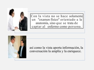 Con la vista no se hace solamente
un "examen físico" orientado a la
anatomía, sino que se trata de
captar al enfermo como persona.
así como la vista aporta información, la
conversación la amplía y la enriquece.
 