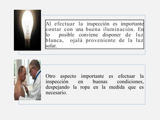 Al efectuar la inspección es importante
contar con una buena iluminación. En
lo posible conviene disponer de luz
blanca, ojalá proveniente de la luz
solar.
Otro aspecto importante es efectuar la
inspección en buenas condiciones,
despejando la ropa en la medida que es
necesario.
 