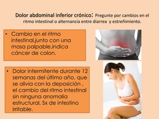 Dolor abdominal inferior crónico: Pregunte por cambios en el
ritmo intestinal o alternancia entre diarrea y estreñimiento.
• Cambio en el ritmo
intestinal,junto con una
masa palpable,indica
cáncer de colon.
• Dolor intermitente durante 12
semanas del último año, que
se alivia con la deposición ,
el cambio del ritmo intestinal
sin ninguna anomalia
estructural, Sx de intestino
irritable.
 