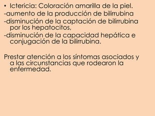 • Ictericia: Coloración amarilla de la piel.
-aumento de la producción de bilirrubina
-disminución de la captación de bilirrubina
por los hepatocitos,
-disminución de la capacidad hepática e
conjugación de la bilirrubina.
Prestar atención a los síntomas asociados y
a las circunstancias que rodearon la
enfermedad.
 