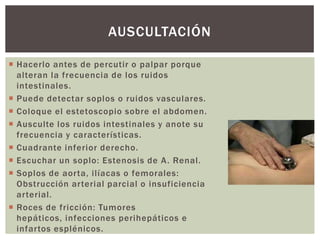  Hacerlo antes de percutir o palpar porque
alteran la frecuencia de los ruidos
intestinales.
 Puede detectar soplos o ruidos vasculares.
 Coloque el estetoscopio sobre el abdomen.
 Ausculte los ruidos intestinales y anote su
frecuencia y características.
 Cuadrante inferior derecho.
 Escuchar un soplo: Estenosis de A. Renal.
 Soplos de aorta, ilíacas o femorales:
Obstrucción arterial parcial o insuficiencia
arterial.
 Roces de fricción: Tumores
hepáticos, infecciones perihepáticos e
infartos esplénicos.
AUSCULTACIÓN
 