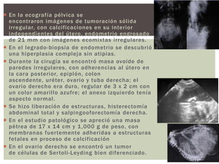  En la ecografía pélvica se
encontraron imágenes de tumoración sólida
irregular, con calcificaciones en su interior
independientes del útero, endometrio engrosado
de 21 mm con imágenes ecomixtas irregulares.
 En el legrado-biopsia de endometrio se descubrió
una hiperplasia compleja sin atipias.
 Durante la cirugía se encontró masa ovoide de
paredes irregulares, con adherencias al útero en
la cara posterior, epiplón, colon
ascendente, uréter, ovario y tuba derecha; el
ovario derecho era duro, regular de 3 x 2 cm con
un color amarillo azufre; el anexo izquierdo tenía
aspecto normal.
 Se hizo liberación de estructuras, histerectomía
abdominal total y salpingooforectomía derecha.
 En el estudio patológico se apreció una masa
pétrea de 17 x 14 cm y 1,000 g de peso, con
membranas fuertemente adheridas a estructuras
fetales en proceso de calcificación
 En el ovario derecho se encontró un tumor
de células de Sertoli-Leyding bien diferenciado.
 