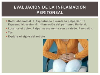  Dolor abdominal  Espontáneo durante la palpación 
Espasmo Muscular  Inflamación del peritoneo Parietal.
 Localice el dolor. Palpar suavemente con un dedo. Percusión.
 Tos.
 Explore el signo del rebote
EVALUACIÓN DE LA INFLAMACIÓN
PERITONEAL
 