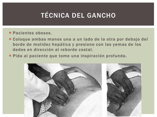  Pacientes obesos.
 Coloque ambas manos una a un lado de la otra por debajo del
borde de matidez hepática y presione con las yemas de los
dedos en dirección al reborde costal.
 Pida al paciente que tome una inspiración profunda.
TÉCNICA DEL GANCHO
 