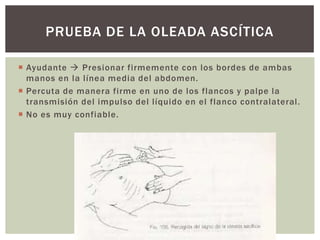  Ayudante  Presionar firmemente con los bordes de ambas
manos en la línea media del abdomen.
 Percuta de manera firme en uno de los flancos y palpe la
transmisión del impulso del líquido en el flanco contralateral.
 No es muy confiable.
PRUEBA DE LA OLEADA ASCÍTICA
 
