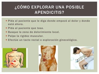  Pida al paciente que le diga donde empezó al dolor y donde
está ahora.
 Pida al paciente que tosa.
 Busque la zona de dolorimiento local.
 Palpe la rigidez muscular.
 Efectúe un tacto rectal o exploración ginecológica.
¿CÓMO EXPLORAR UNA POSIBLE
APENDICITIS?
 