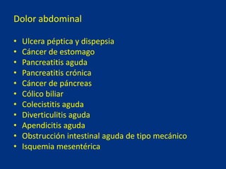 Dolor abdominal
• Ulcera péptica y dispepsia
• Cáncer de estomago
• Pancreatitis aguda
• Pancreatitis crónica
• Cáncer de páncreas
• Cólico biliar
• Colecistitis aguda
• Diverticulitis aguda
• Apendicitis aguda
• Obstrucción intestinal aguda de tipo mecánico
• Isquemia mesentérica
 