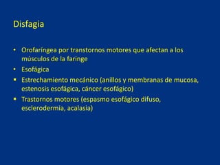Disfagia
• Orofaríngea por transtornos motores que afectan a los
músculos de la faringe
• Esofágica
 Estrechamiento mecánico (anillos y membranas de mucosa,
estenosis esofágica, cáncer esofágico)
 Trastornos motores (espasmo esofágico difuso,
esclerodermia, acalasia)
 