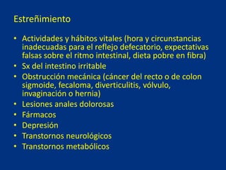 Estreñimiento
• Actividades y hábitos vitales (hora y circunstancias
inadecuadas para el reflejo defecatorio, expectativas
falsas sobre el ritmo intestinal, dieta pobre en fibra)
• Sx del intestino irritable
• Obstrucción mecánica (cáncer del recto o de colon
sigmoide, fecaloma, diverticulitis, vólvulo,
invaginación o hernia)
• Lesiones anales dolorosas
• Fármacos
• Depresión
• Transtornos neurológicos
• Transtornos metabólicos
 