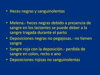 • Heces negras y sanguinolentas
• Melena.- heces negras debido a presencia de
sangre en los lactantes se puede deber a la
sangre tragada durante el parto
• Deposiciones negras no pegajosas.- no tienen
sangre
• Sangre roja con la deposición.- perdida de
sangre en colon, recto o ano
• Deposiciones rojizas no sanguinolentas
 