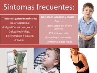 Síntomas frecuentes:
Trastornos gastrointestinales:
-Dolor abdominal
-Indigestión, náuseas,vómitos.
-Disfagia,odinofagia.
-Estreñimiento o diarrea.
-Ictericia.
Trastornos urinarios y renales:
-Disuria.
-Disminución del chorro
urinario.
-Poliuria, nicturia.
-Incontinencia urinaria.
-Hematuria, dolor renal.
 