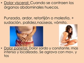 • Dolor parietal: Dolor sordo y constante, mas
intenso y localizado. Se agrava con mov. y
tos
• Dolor visceral: Cuando se contraen los
órganos abdominales huecos.
Punzada, ardor, retortijón o molestia. +
sudación, palidez,naúseas, vómito.
 