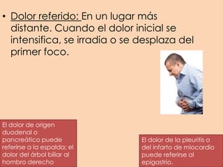 • Dolor referido: En un lugar más
distante. Cuando el dolor inicial se
intensifica, se irradia o se desplaza del
primer foco.
El dolor de origen
duodenal o
pancreático puede
referirse a la espalda; el
dolor del árbol biliar al
hombro derecho
El dolor de la pleuritis o
del infarto de miocardio
puede referirse al
epigastrio.
 