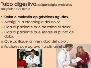 Tubo digestivo(epigastralgia, molestias
epigástricas y pirosis)
• Dolor o molestia epigástricos agudos.
o Averigüe la cronología del dolor.
o Pida al paciente que describa el dolor.
o Pida al paciente que señale el punto de
dolor.
o Que califique la intensidad del dolor.
o Factores que agravan o alivian el dolor.
 
