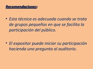 Recomendaciones : Esta técnica es adecuada cuando se trata de grupos pequeños en que se facilita la participación del público. El expositor puede iniciar su participación hacienda una pregunta al auditorio. 