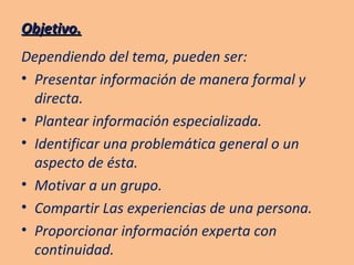 Objetivo. Dependiendo del tema, pueden ser: Presentar información de manera formal y directa. Plantear información especializada. Identificar una problemática general o un aspecto de ésta. Motivar a un grupo. Compartir Las experiencias de una persona. Proporcionar información experta con continuidad. 