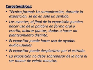 Características : Técnica formal: La comunicación, durante la exposición, se da en solo un sentido. Los oyentes, al final de la exposición pueden hacer uso de la palabra en forma oral o escrita, aclarar puntos, dudas o hacer un planteamiento distinto. El expositor puede hacer uso de ayudas audiovisuales. El expositor puede desplazarse por el estrado. La exposición no debe sobrepasar de la hora ni ser menor de veinte minutos. 