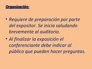 Organización: Requiere de preparación por parte del expositor. Se inicia saludando brevemente al auditorio. Al finalizar la exposición el conferenciante debe indicar al público que pueden hacer preguntas. 