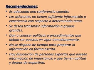 Recomendaciones : Es adecuada una conferencia cuando: Los asistentes no tienen suficiente información o experiencia con respecto a determinado tema. Se desea transmitir información a grupos grandes. Dan a conocer políticos o procedimientos que deban ser puestos en vigor inmediatamente. No se dispone de tiempo para preparar la información en forma escrita. Hay disposición de personas expertas que poseen información de importancia y que tienen aptitud y deseos de impartirla. 