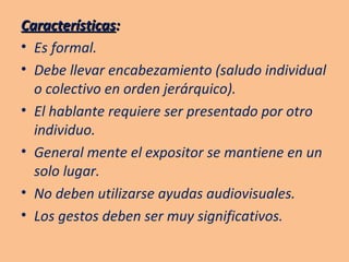 Características :  Es formal. Debe llevar encabezamiento (saludo individual o colectivo en orden jerárquico). El hablante requiere ser presentado por otro individuo. General mente el expositor se mantiene en un solo lugar. No deben utilizarse ayudas audiovisuales. Los gestos deben ser muy significativos. 