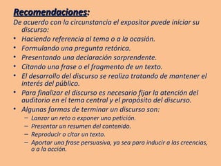 Recomendaciones : De acuerdo con la circunstancia el expositor puede iniciar su discurso: Haciendo referencia al tema o a la ocasión. Formulando una pregunta retórica. Presentando una declaración sorprendente. Citando una frase o el fragmento de un texto. El desarrollo del discurso se realiza tratando de mantener el interés del público. Para finalizar el discurso es necesario fijar la atención del auditorio en el tema central y el propósito del discurso. Algunas formas de terminar un discurso son: Lanzar un reto o exponer una petición. Presentar un resumen del contenido. Reproducir o citar un texto. Aportar una frase persuasiva, ya sea para inducir a las creencias, o a la acción. 