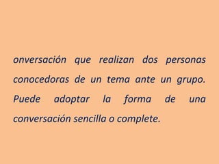 Conversación que realizan dos personas conocedoras de un tema ante un grupo. Puede adoptar la forma de una conversación sencilla o complete. 