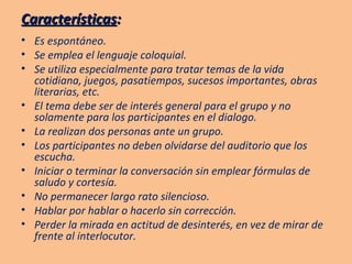 Características : Es espontáneo. Se emplea el lenguaje coloquial. Se utiliza especialmente para tratar temas de la vida cotidiana, juegos, pasatiempos, sucesos importantes, obras literarias, etc. El tema debe ser de interés general para el grupo y no solamente para los participantes en el dialogo. La realizan dos personas ante un grupo. Los participantes no deben olvidarse del auditorio que los escucha. Iniciar o terminar la conversación sin emplear fórmulas de saludo y cortesía. No permanecer largo rato silencioso. Hablar por hablar o hacerlo sin corrección. Perder la mirada en actitud de desinterés, en vez de mirar de frente al interlocutor.   