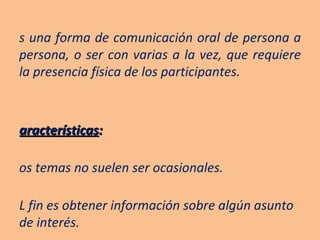 Es una forma de comunicación oral de persona a persona, o ser con varias a la vez, que requiere la presencia física de los participantes. Características :  Los temas no suelen ser ocasionales. EL fin es obtener información sobre algún asunto de interés. Los temas se relacionan con los propósitos de la entrevista. 
