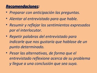 Recomendaciones : Preparar con anticipación las preguntas. Alentar al entrevistado para que hable. Resumir y reflejar los sentimientos expresados por el interlocutor. Repetir palabras del entrevistado para indicarle que nos gustaría que hablase de un punto determinado. Pesar las alternativas, de forma que el entrevistado reflexione acerca de su problema y llegue a una conclusión que sea suya. 