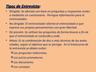 Tipos de Entrevista : Dirigida: Se efectúa con base en preguntas y respuestas orales o mediante un cuestionario.  Persigue información para el entrevistador. No dirigida: El entrevistador alienta al entrevistado a que exprese sus propios pensamientos con gran libertad. De presión: Se utilizan las preguntas de forma brusca a fin de que el entrevistado se confunda y cede. Mixta: Es la combinación de dos o más técnicas de las antes citadas, según el objetivo que se persiga.  En el transcurso de la entrevista se deben evitar: Las preguntas indiscretas. Los juicios prematuros. Las discusiones. Los consejos. 
