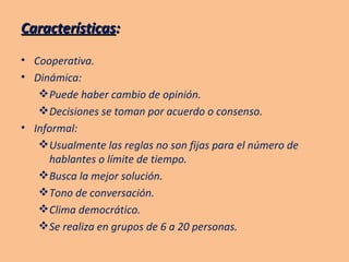 Características : Cooperativa. Dinámica: Puede haber cambio de opinión. Decisiones se toman por acuerdo o consenso. Informal: Usualmente las reglas no son fijas para el número de hablantes o límite de tiempo.  Busca la mejor solución.  Tono de conversación.  Clima democrático.  Se realiza en grupos de 6 a 20 personas. 
