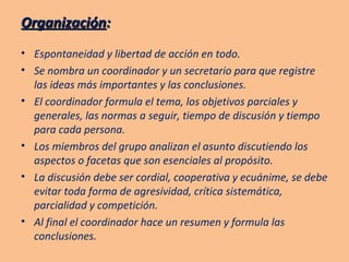 Organización : Espontaneidad y libertad de acción en todo. Se nombra un coordinador y un secretario para que registre las ideas más importantes y las conclusiones. El coordinador formula el tema, los objetivos parciales y generales, las normas a seguir, tiempo de discusión y tiempo para cada persona. Los miembros del grupo analizan el asunto discutiendo los aspectos o facetas que son esenciales al propósito. La discusión debe ser cordial, cooperativa y ecuánime, se debe evitar toda forma de agresividad, crítica sistemática, parcialidad y competición. Al final el coordinador hace un resumen y formula las conclusiones. 