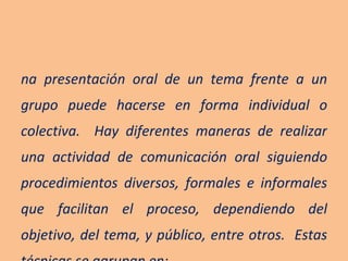 Una presentación oral de un tema frente a un grupo puede hacerse en forma individual o colectiva.  Hay diferentes maneras de realizar una actividad de comunicación oral siguiendo procedimientos diversos, formales e informales que facilitan el proceso, dependiendo del objetivo, del tema, y público, entre otros.  Estas técnicas se agrupan en: 