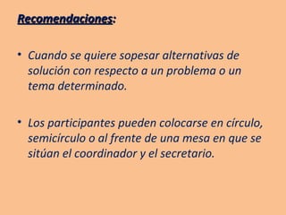 Recomendaciones : Cuando se quiere sopesar alternativas de solución con respecto a un problema o un tema determinado. Los participantes pueden colocarse en círculo, semicírculo o al frente de una mesa en que se sitúan el coordinador y el secretario. 