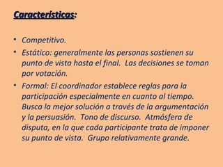 Características :   Competitivo. Estático: generalmente las personas sostienen su punto de vista hasta el final.  Las decisiones se toman por votación. Formal: El coordinador establece reglas para la participación especialmente en cuanto al tiempo.  Busca la mejor solución a través de la argumentación y la persuasión.  Tono de discurso.  Atmósfera de disputa, en la que cada participante trata de imponer su punto de vista.  Grupo relativamente grande. 