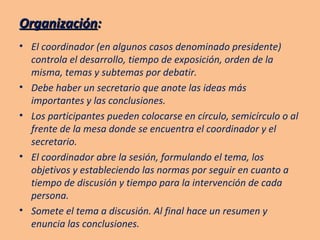 Organización : El coordinador (en algunos casos denominado presidente) controla el desarrollo, tiempo de exposición, orden de la misma, temas y subtemas por debatir. Debe haber un secretario que anote las ideas más importantes y las conclusiones. Los participantes pueden colocarse en círculo, semicírculo o al frente de la mesa donde se encuentra el coordinador y el secretario. El coordinador abre la sesión, formulando el tema, los objetivos y estableciendo las normas por seguir en cuanto a tiempo de discusión y tiempo para la intervención de cada persona. Somete el tema a discusión. Al final hace un resumen y enuncia las conclusiones. 